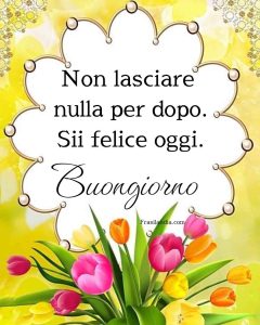 Non lasciare nulla per dopo. Sii felice oggi. Buongiorno.