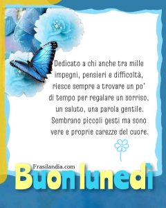 Dedicato a chi anche tra mille impegni, pensieri e difficoltà, riesce sempre a trovare un po' di tempo per regalare un sorriso, un saluto, una parola gentile.Sembrano piccoli gesti ma sono vere e proprie carezze del cuore. Buon lunedì.