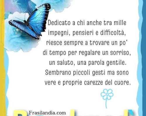 Dedicato a chi anche tra mille impegni, pensieri e difficoltà, riesce sempre a trovare un po' di tempo per regalare un sorriso, un saluto, una parola gentile.Sembrano piccoli gesti ma sono vere e proprie carezze del cuore. Buon lunedì.