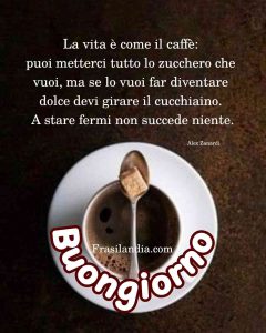 La vita è come il caffè: puoi metterci tutto lo zucchero che vuoi, ma per farlo diventare dolce bisogna girare il cucchiaino, a stare fermi non succede niente. Buongiorno.