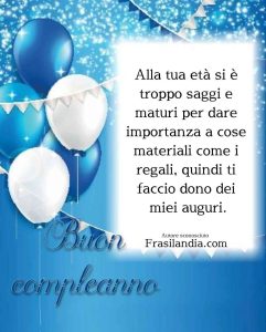 Alla tua età si è troppo saggi e maturi per dare importanza a cose materiali come i regali, quindi ti faccio dono dei miei auguri. Buon compleanno!