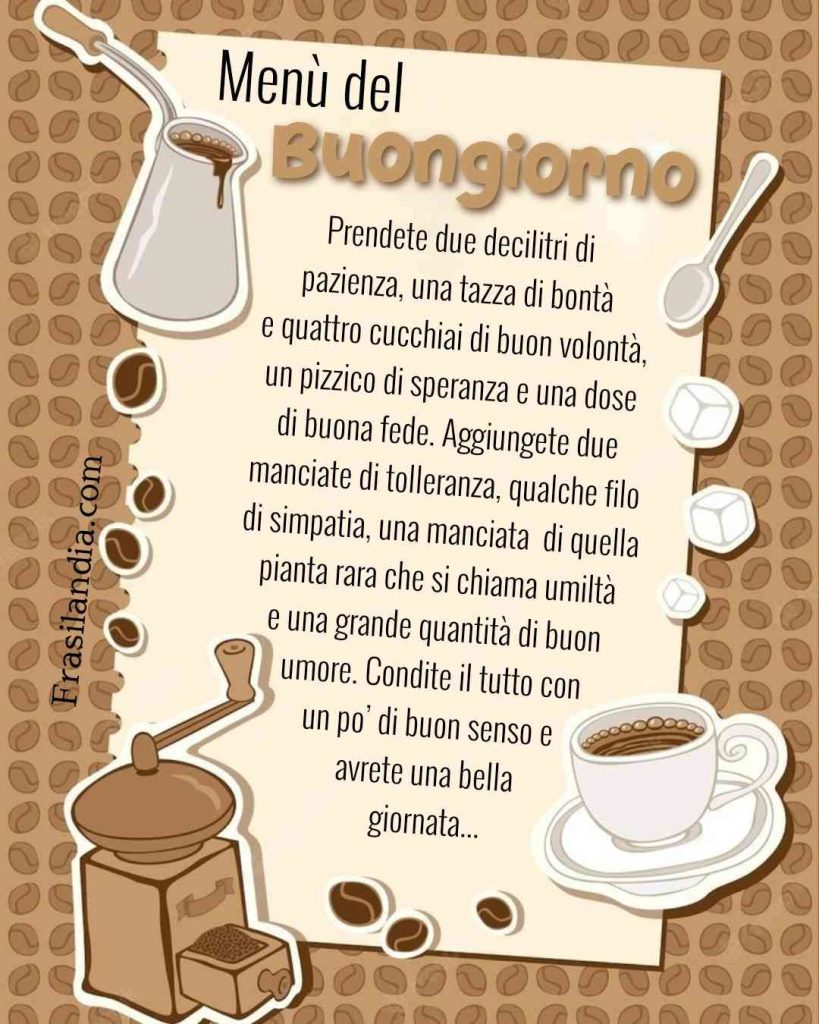 Menù del buongiorno. Prendete due decilitri di pazienza, una tazza di bontà e quattro cucchiai di buon volontà, un pizzico di speranza e una dose di buona fede. Aggiungete due manciate di tolleranza, qualche filo di simpatia, una manciata di quella pianta rara che si chiama umiltà e una grande quantità di buon umore. Condite il tutto con un po’ di buon senso e avrete una bella giornata.