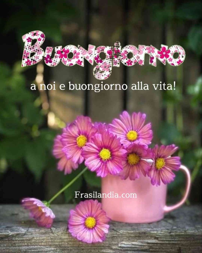 Buongiorno a noi e buongiorno alla vita.