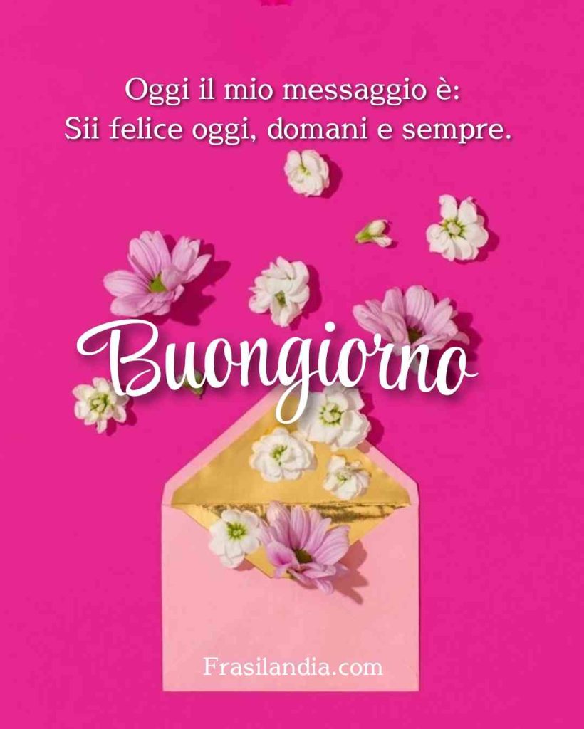 Oggi il mio messaggio è: Sii felice oggi, domani e sempre. Buongiorno.