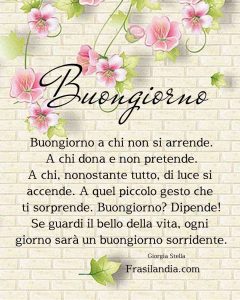 Buongiorno a chi non si arrende. A chi dona e non pretende. A chi, nonostante tutto, di luce si accende. A quel piccolo gesto che ti sorprende. Buongiorno? Dipende! Se guardi il bello della vita, ogni giorno sarà un buongiorno sorridente.