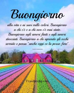 Buongiorno alla vita e ai suoi mille colori. Buongiorno a chi c'è e a chi non c'è mai stato. Buongiorno agli amori finiti e agli amori sbocciati. Buongiorno a chi aprendo gli occhi sorride e pensa "anche oggi ce la posso fare".