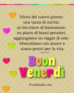 Menù del nuovo giorno: una tazza di sorrisi, un bicchiere di buonumore, un piatto di buoni pensieri, aggiungiamo un raggio di sole. Mescoliamo con amore e siamo pronti per la vita. Buon venerdì.