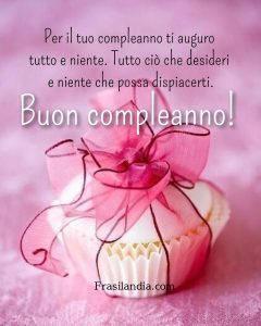 Per il tuo compleanno ti auguro tutto e niente. Tutto ciò che desideri e niente che possa dispiacerti. Buon compleanno.