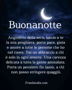 Angioletto della sera, lascio a te la mia preghiera, porta pace, gioia e amore a tutte le persone che ho nel cuore. Dai un abbraccio a chi è solo in ogni istante. Una carezza delicata a tutta la gente ammalata. Porta un pensiero fin lassù, a chi non posso stringere quaggiù. Buonanotte!