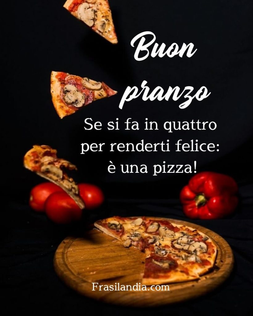 Se si fa in quattro per renderti felice : è una pizza! Buon pranzo