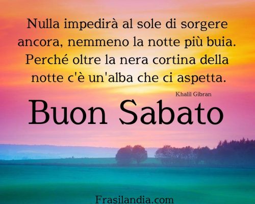 Nulla impedirà al sole di sorgere ancora, nemmeno la notte più buia. Perché oltre la nera cortina della notte c'è un'alba che ci aspetta. Buon sabato