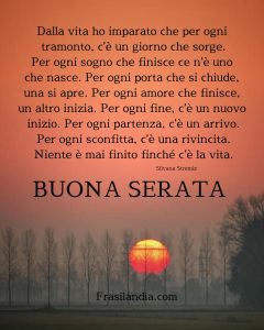 Dalla vita ho imparato che per ogni tramonto, c’è un giorno che sorge. Per ogni sogno che finisce ce n’è uno che nasce. Per ogni porta che si chiude, una si apre. Per ogni amore che finisce, un altro inizia. Per ogni fine, c’è un nuovo inizio. Per ogni partenza, c’è un arrivo. Per ogni sconfitta, c’è una rivincita. Niente è mai finito finché c’è la vita. Buona serata