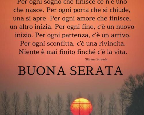 Dalla vita ho imparato che per ogni tramonto, c’è un giorno che sorge. Per ogni sogno che finisce ce n’è uno che nasce. Per ogni porta che si chiude, una si apre. Per ogni amore che finisce, un altro inizia. Per ogni fine, c’è un nuovo inizio. Per ogni partenza, c’è un arrivo. Per ogni sconfitta, c’è una rivincita. Niente è mai finito finché c’è la vita. Buona serata