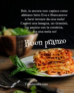 Boh, io ancora non capisco come abbiano fatto Eva e Biancaneve a farsi tentare da una mela!!! Capirei una lasagna, un tiramisù, un panino con la cotoletta, ma una mela no! Buon pranzo