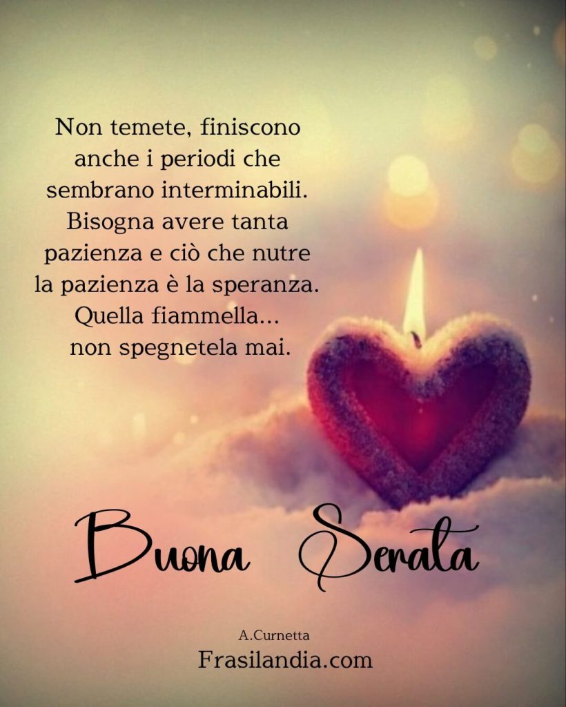 Non temete, finiscono anche i periodi che sembrano interminabili. Bisogna avere tanta pazienza e ciò che nutre la pazienza è la speranza. Quella fiammella... non spegnetela mai. Buona Serata