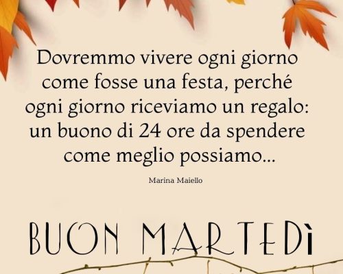 Dovremmo vivere ogni giorno come fosse una festa, perché ogni giorno riceviamo un regalo: un buono di 24 ore da spendere come meglio possiamo. Buon martedì